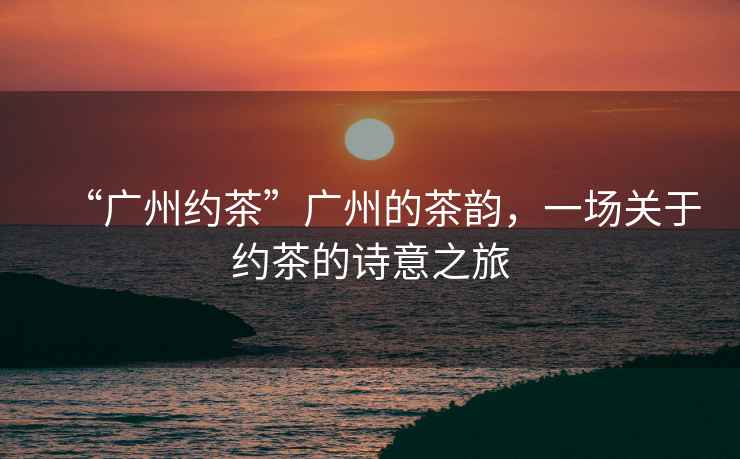 “廣州約茶”廣州的茶韻，一場(chǎng)關(guān)于約茶的詩(shī)意之旅