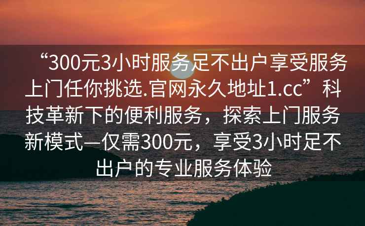 “300元3小時(shí)服務(wù)足不出戶享受服務(wù)上門任你挑選.官網(wǎng)永久地址1.cc”科技革新下的便利服務(wù)，探索上門服務(wù)新模式—僅需300元，享受3小時(shí)足不出戶的專業(yè)服務(wù)體驗(yàn)