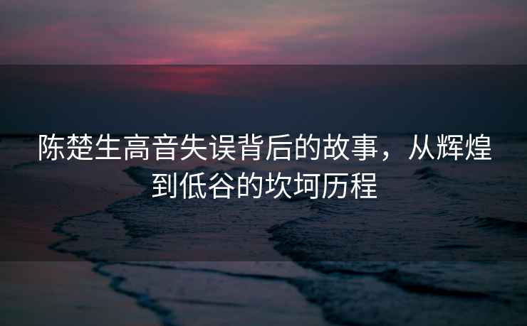陳楚生高音失誤背后的故事，從輝煌到低谷的坎坷歷程