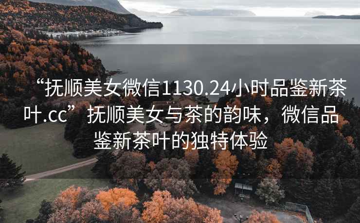 “撫順美女微信1130.24小時(shí)品鑒新茶葉.cc”撫順美女與茶的韻味，微信品鑒新茶葉的獨(dú)特體驗(yàn)