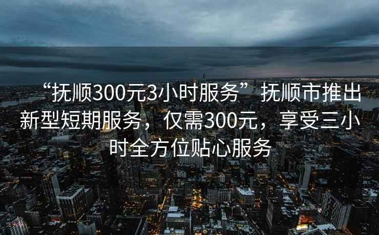 “撫順300元3小時(shí)服務(wù)”撫順市推出新型短期服務(wù)，僅需300元，享受三小時(shí)全方位貼心服務(wù)