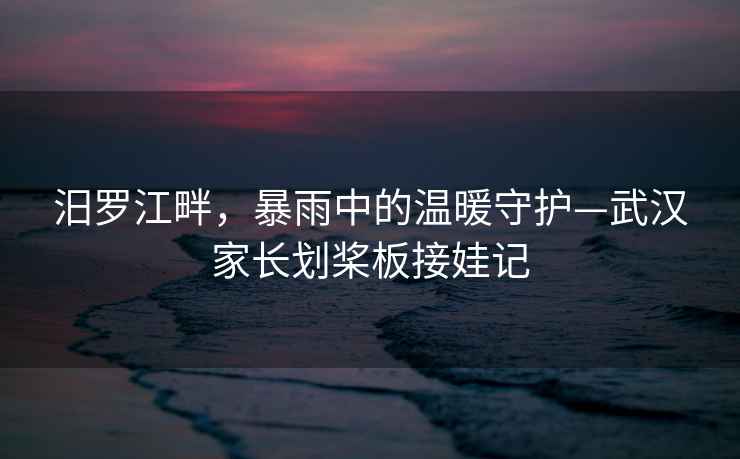 汨羅江畔，暴雨中的溫暖守護(hù)—武漢家長劃槳板接娃記