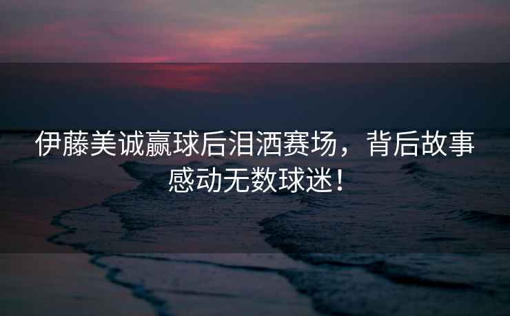 伊藤美誠贏球后淚灑賽場，背后故事感動無數(shù)球迷！