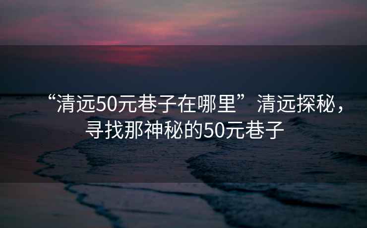 “清遠50元巷子在哪里”清遠探秘，尋找那神秘的50元巷子