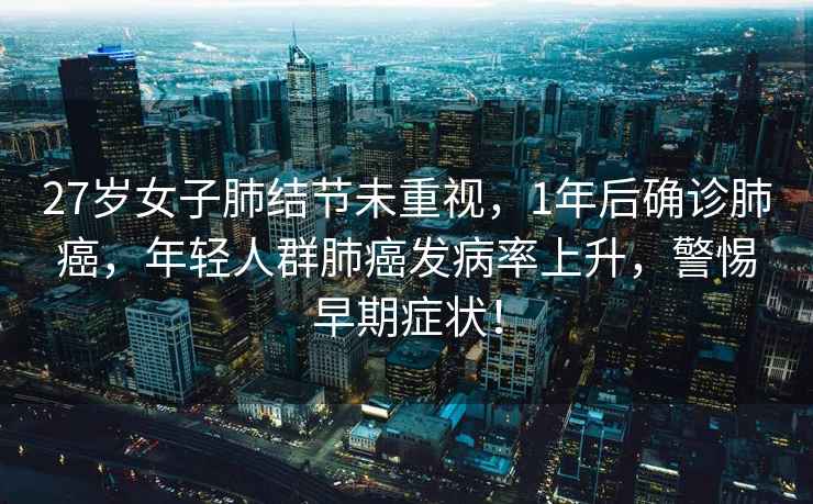 27歲女子肺結(jié)節(jié)未重視，1年后確診肺癌，年輕人群肺癌發(fā)病率上升，警惕早期癥狀！