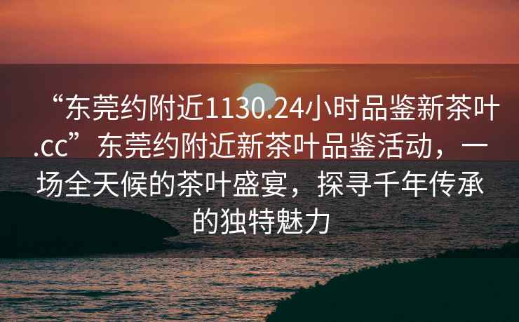 “東莞約附近1130.24小時品鑒新茶葉.cc”東莞約附近新茶葉品鑒活動，一場全天候的茶葉盛宴，探尋千年傳承的獨特魅力