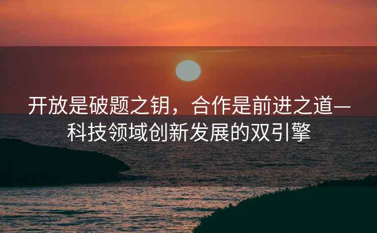 開放是破題之鑰，合作是前進之道—科技領(lǐng)域創(chuàng)新發(fā)展的雙引擎