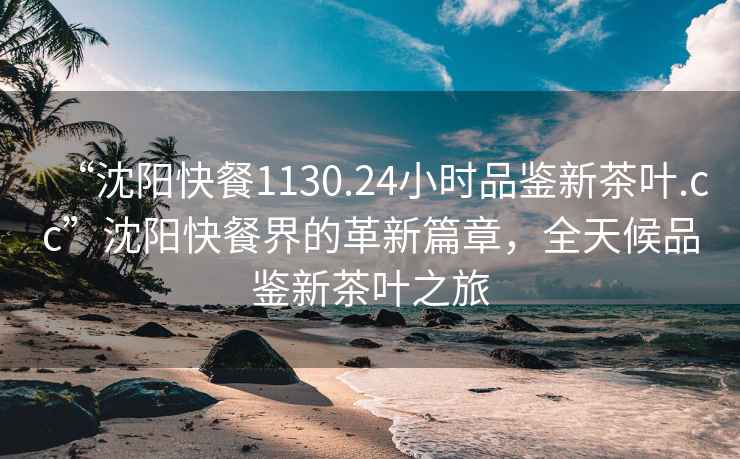 “沈陽快餐1130.24小時(shí)品鑒新茶葉.cc”沈陽快餐界的革新篇章，全天候品鑒新茶葉之旅