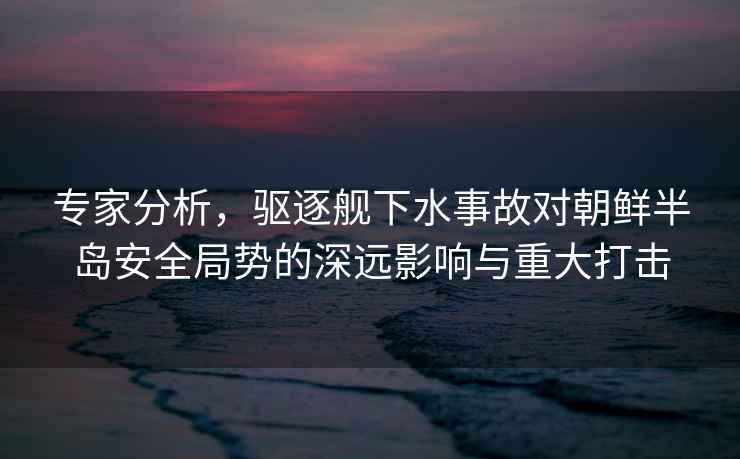 專家分析，驅(qū)逐艦下水事故對朝鮮半島安全局勢的深遠影響與重大打擊
