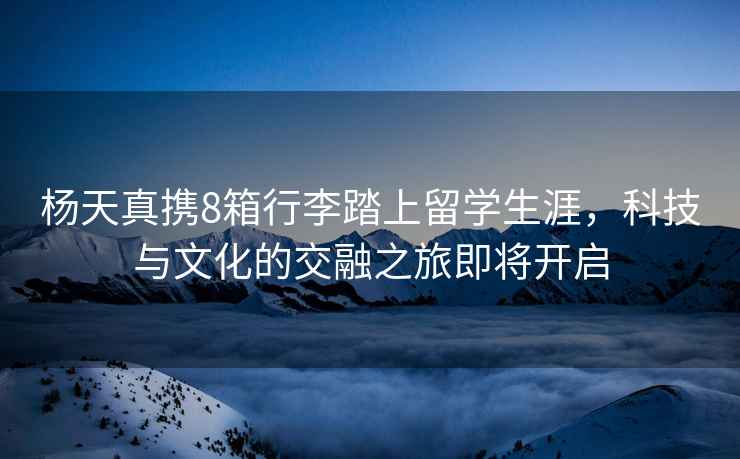 楊天真攜8箱行李踏上留學(xué)生涯，科技與文化的交融之旅即將開啟