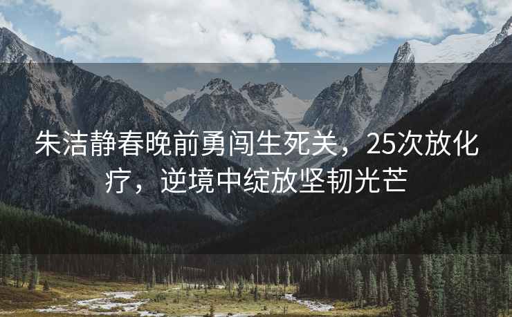 朱潔靜春晚前勇闖生死關，25次放化療，逆境中綻放堅韌光芒