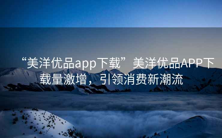 “美洋優(yōu)品app下載”美洋優(yōu)品APP下載量激增，引領(lǐng)消費(fèi)新潮流