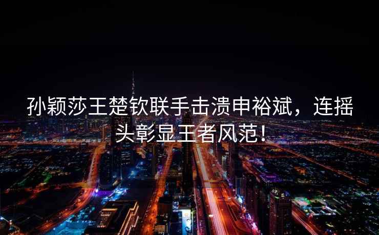 孫穎莎王楚欽聯(lián)手擊潰申裕斌，連搖頭彰顯王者風范！
