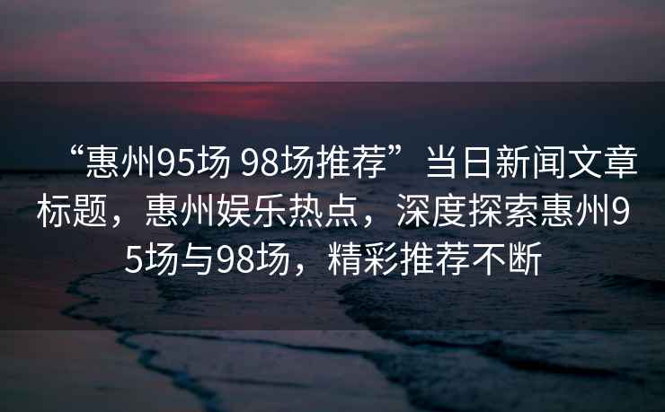 “惠州95場(chǎng) 98場(chǎng)推薦”當(dāng)日新聞文章標(biāo)題，惠州娛樂(lè)熱點(diǎn)，深度探索惠州95場(chǎng)與98場(chǎng)，精彩推薦不斷