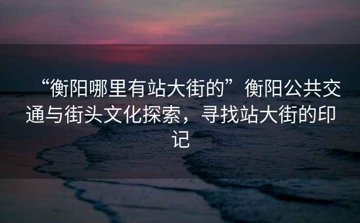 “衡陽(yáng)哪里有站大街的”衡陽(yáng)公共交通與街頭文化探索，尋找站大街的印記