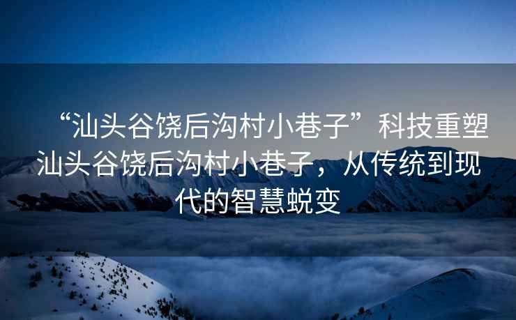 “汕頭谷饒后溝村小巷子”科技重塑汕頭谷饒后溝村小巷子，從傳統(tǒng)到現(xiàn)代的智慧蛻變