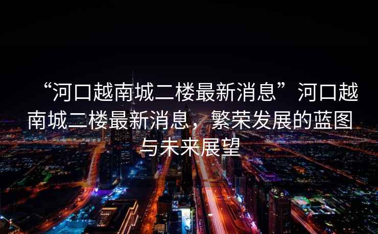 “河口越南城二樓最新消息”河口越南城二樓最新消息，繁榮發(fā)展的藍圖與未來展望