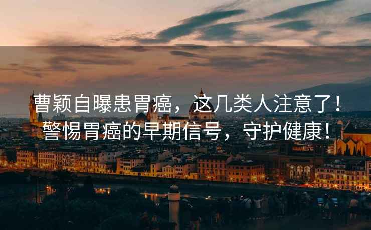 曹穎自曝患胃癌，這幾類人注意了！警惕胃癌的早期信號，守護健康！