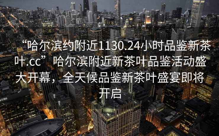 “哈爾濱約附近1130.24小時品鑒新茶葉.cc”哈爾濱附近新茶葉品鑒活動盛大開幕，全天候品鑒新茶葉盛宴即將開啟