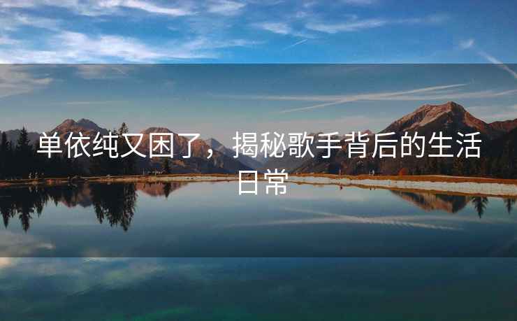 單依純又困了，揭秘歌手背后的生活日常