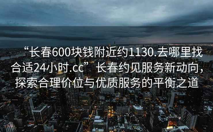 “長(zhǎng)春600塊錢(qián)附近約1130.去哪里找合適24小時(shí).cc”長(zhǎng)春約見(jiàn)服務(wù)新動(dòng)向，探索合理價(jià)位與優(yōu)質(zhì)服務(wù)的平衡之道