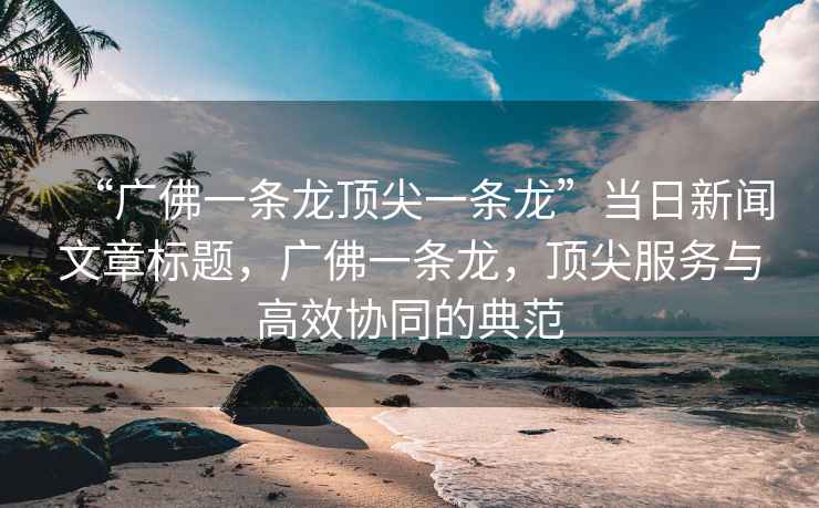 “廣佛一條龍頂尖一條龍”當(dāng)日新聞文章標(biāo)題，廣佛一條龍，頂尖服務(wù)與高效協(xié)同的典范