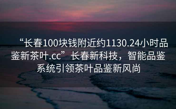 “長(zhǎng)春100塊錢(qián)附近約1130.24小時(shí)品鑒新茶葉.cc”長(zhǎng)春新科技，智能品鑒系統(tǒng)引領(lǐng)茶葉品鑒新風(fēng)尚