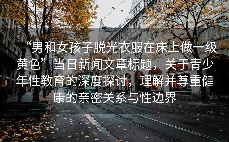 “男和女孩子脫光衣服在床上做一級黃色”當(dāng)日新聞文章標(biāo)題，關(guān)于青少年性教育的深度探討，理解并尊重健康的親密關(guān)系與性邊界