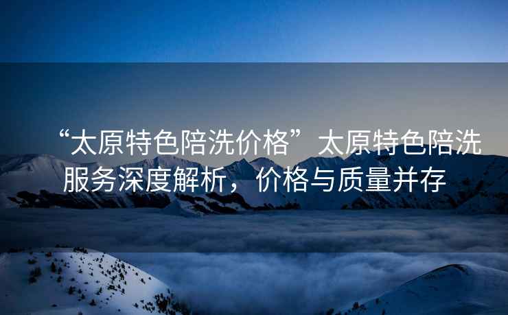 “太原特色陪洗價格”太原特色陪洗服務(wù)深度解析，價格與質(zhì)量并存