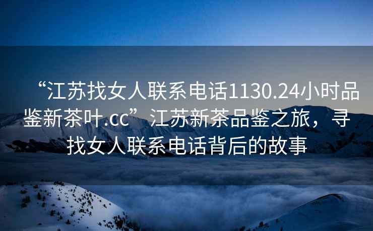 “江蘇找女人聯(lián)系電話1130.24小時品鑒新茶葉.cc”江蘇新茶品鑒之旅，尋找女人聯(lián)系電話背后的故事