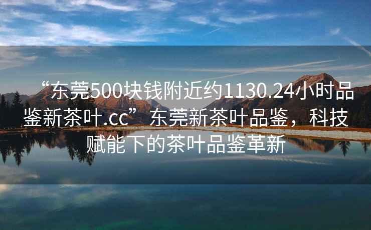 “東莞500塊錢附近約1130.24小時(shí)品鑒新茶葉.cc”東莞新茶葉品鑒，科技賦能下的茶葉品鑒革新