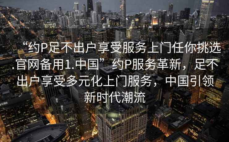 “約P足不出戶享受服務(wù)上門任你挑選.官網(wǎng)備用1.中國”約P服務(wù)革新，足不出戶享受多元化上門服務(wù)，中國引領(lǐng)新時(shí)代潮流