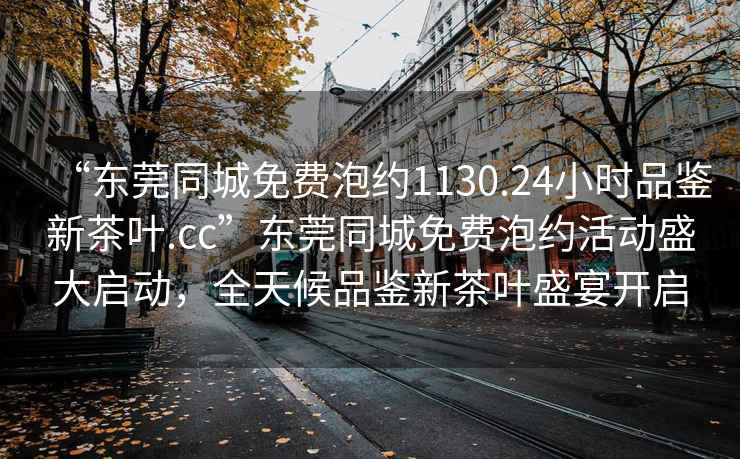 “東莞同城免費(fèi)泡約1130.24小時(shí)品鑒新茶葉.cc”東莞同城免費(fèi)泡約活動(dòng)盛大啟動(dòng)，全天候品鑒新茶葉盛宴開啟