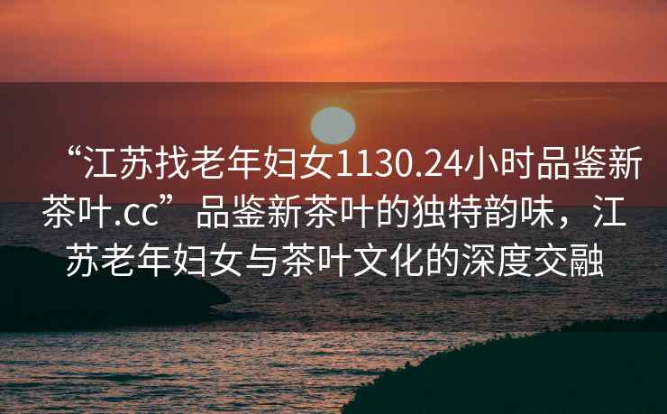 “江蘇找老年婦女1130.24小時品鑒新茶葉.cc”品鑒新茶葉的獨(dú)特韻味，江蘇老年婦女與茶葉文化的深度交融