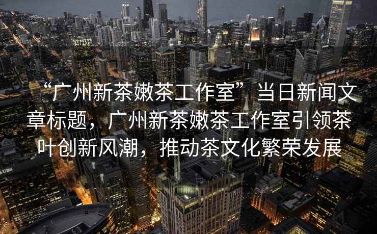 “廣州新茶嫩茶工作室”當(dāng)日新聞文章標(biāo)題，廣州新茶嫩茶工作室引領(lǐng)茶葉創(chuàng)新風(fēng)潮，推動茶文化繁榮發(fā)展
