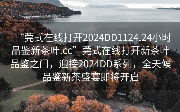 “莞式在線打開2024DD1124.24小時品鑒新茶葉.cc”莞式在線打開新茶葉品鑒之門，迎接2024DD系列，全天候品鑒新茶盛宴即將開啟