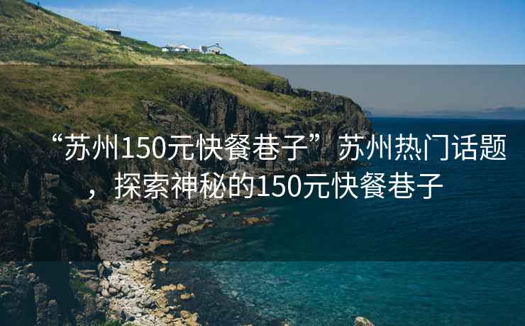 “蘇州150元快餐巷子”蘇州熱門話題，探索神秘的150元快餐巷子