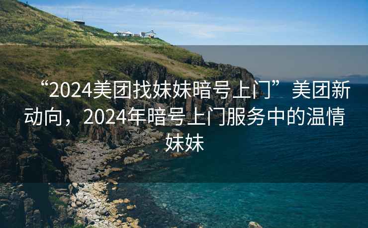 “2024美團(tuán)找妹妹暗號(hào)上門”美團(tuán)新動(dòng)向，2024年暗號(hào)上門服務(wù)中的溫情妹妹