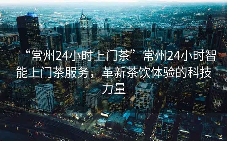 “常州24小時上門茶”常州24小時智能上門茶服務(wù)，革新茶飲體驗(yàn)的科技力量