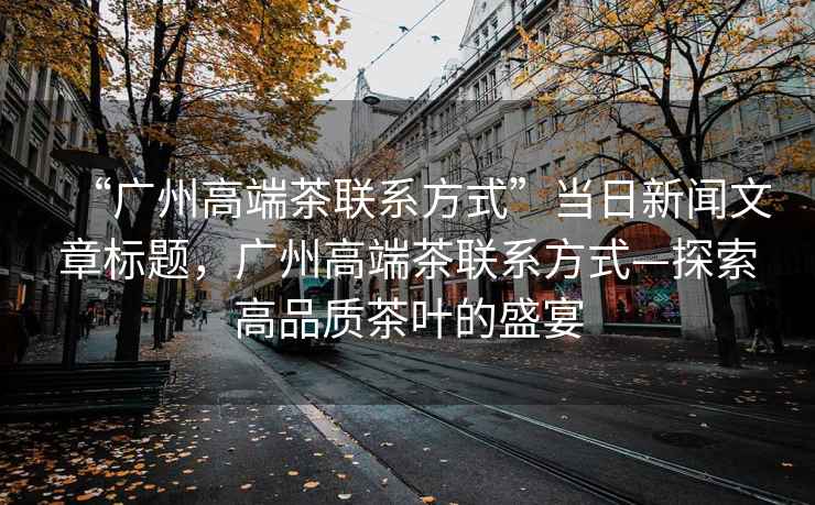 “廣州高端茶聯(lián)系方式”當日新聞文章標題，廣州高端茶聯(lián)系方式—探索高品質(zhì)茶葉的盛宴