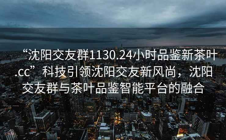 “沈陽交友群1130.24小時(shí)品鑒新茶葉.cc”科技引領(lǐng)沈陽交友新風(fēng)尚，沈陽交友群與茶葉品鑒智能平臺的融合