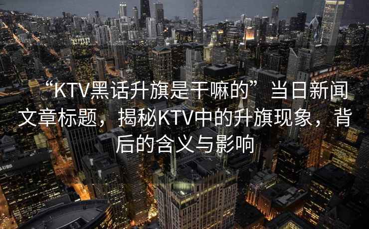 “KTV黑話升旗是干嘛的”當(dāng)日新聞文章標(biāo)題，揭秘KTV中的升旗現(xiàn)象，背后的含義與影響