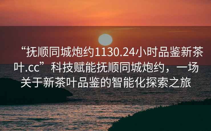 “撫順同城炮約1130.24小時(shí)品鑒新茶葉.cc”科技賦能撫順同城炮約，一場(chǎng)關(guān)于新茶葉品鑒的智能化探索之旅