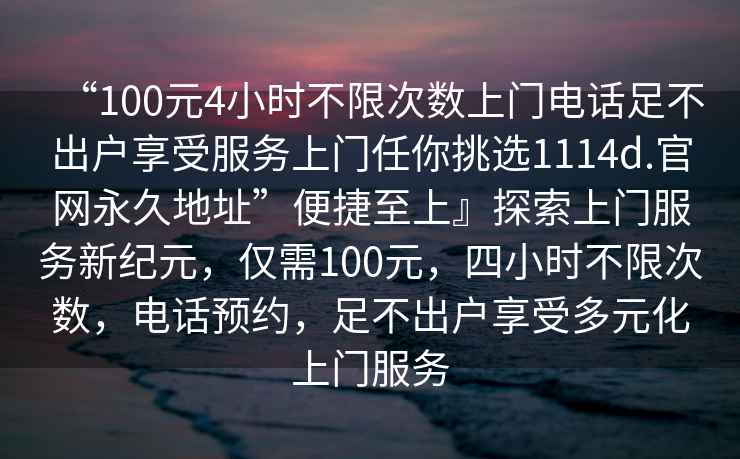 “100元4小時不限次數(shù)上門電話足不出戶享受服務(wù)上門任你挑選1114d.官網(wǎng)永久地址”便捷至上』探索上門服務(wù)新紀(jì)元，僅需100元，四小時不限次數(shù)，電話預(yù)約，足不出戶享受多元化上門服務(wù)