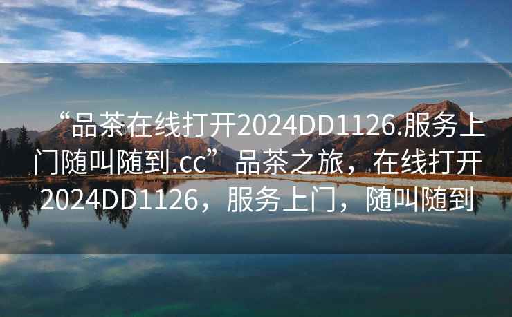 “品茶在線打開2024DD1126.服務(wù)上門隨叫隨到.cc”品茶之旅，在線打開2024DD1126，服務(wù)上門，隨叫隨到