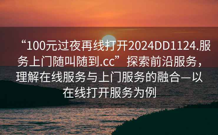 “100元過夜再線打開2024DD1124.服務(wù)上門隨叫隨到.cc”探索前沿服務(wù)，理解在線服務(wù)與上門服務(wù)的融合—以在線打開服務(wù)為例
