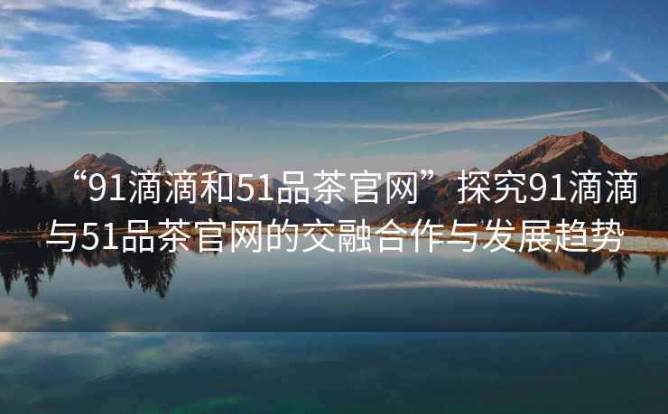 “91滴滴和51品茶官網(wǎng)”探究91滴滴與51品茶官網(wǎng)的交融合作與發(fā)展趨勢(shì)