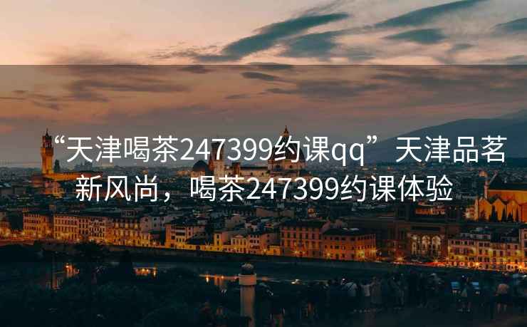 “天津喝茶247399約課qq”天津品茗新風尚，喝茶247399約課體驗