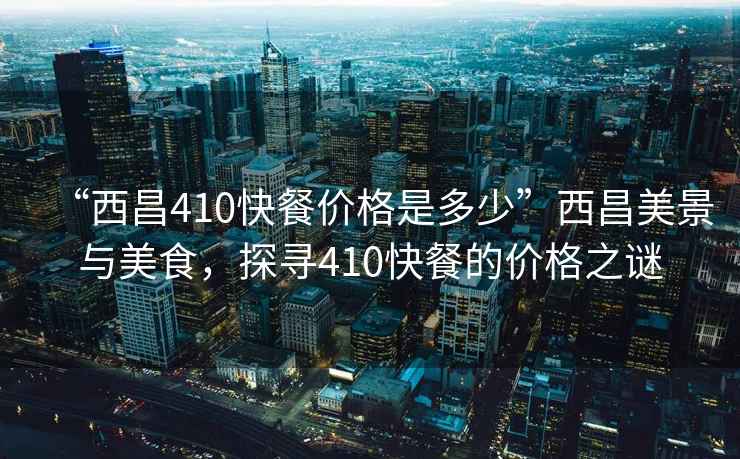 “西昌410快餐價格是多少”西昌美景與美食，探尋410快餐的價格之謎
