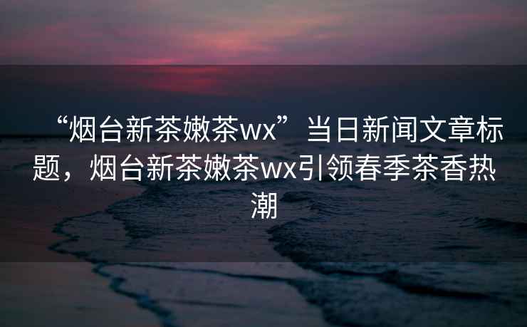 “煙臺(tái)新茶嫩茶wx”當(dāng)日新聞文章標(biāo)題，煙臺(tái)新茶嫩茶wx引領(lǐng)春季茶香熱潮